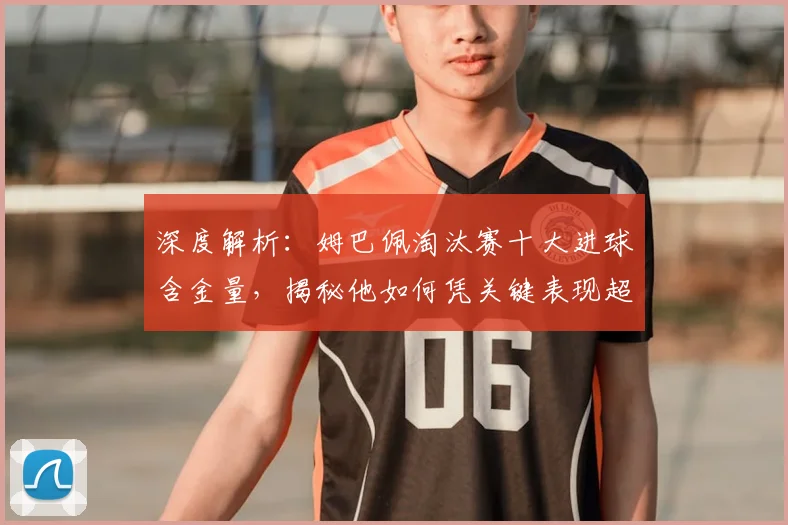 深度解析：姆巴佩淘汰赛十大进球含金量，揭秘他如何凭关键表现超越同龄人
