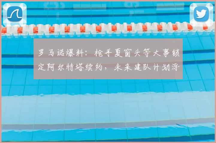 罗马诺爆料:枪手夏窗头等大事锁定阿尔特塔续约,未来建队计划浮出水面