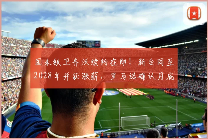 国米铁卫齐沃续约在即!新合同至2028年并获涨薪,罗马诺确认月底完成