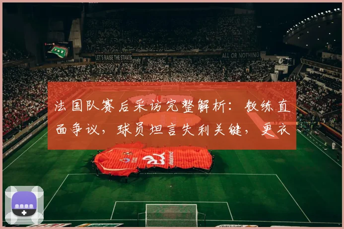 法国队赛后采访完整解析:教练直面争议,球员坦言失利关键,更衣室反应独家呈现