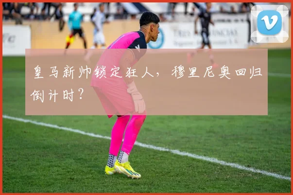 皇马新帅锁定狂人，穆里尼奥回归倒计时？