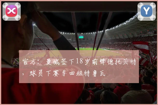 官方:曼城签下18岁前锋德托贝特,球员下赛季回租特鲁瓦