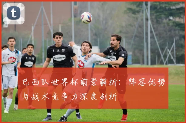 巴西队世界杯前景解析：阵容优势与战术竞争力深度剖析