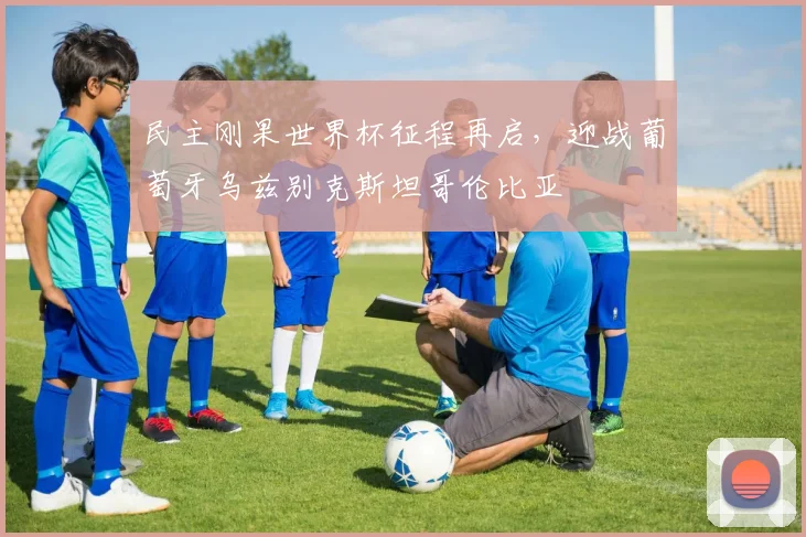 民主刚果世界杯征程再启，迎战葡萄牙乌兹别克斯坦哥伦比亚