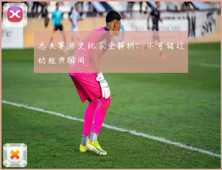 总决赛历史纪录全解析：不可错过的经典瞬间