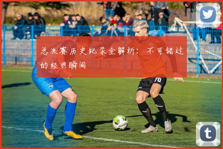 总决赛历史纪录全解析:不可错过的经典瞬间