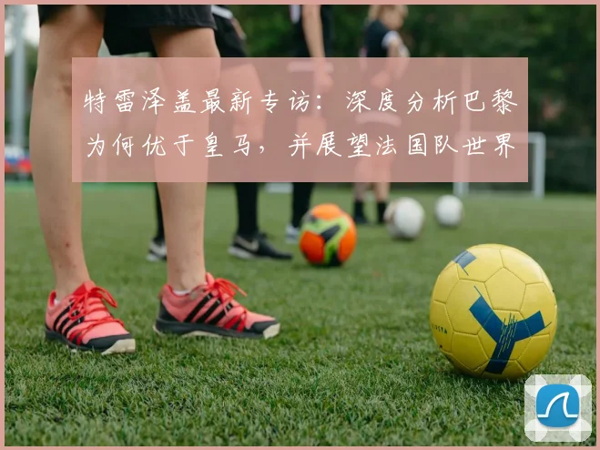 特雷泽盖最新专访:深度分析巴黎为何优于皇马,并展望法国队世界杯之路