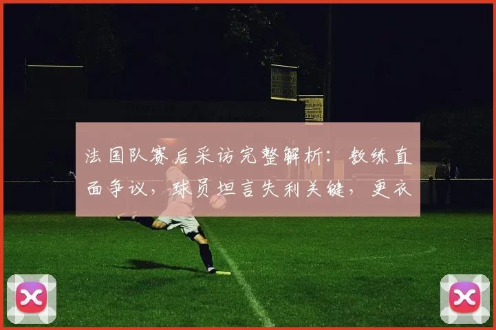 法国队赛后采访完整解析：教练直面争议，球员坦言失利关键，更衣室反应独家呈现