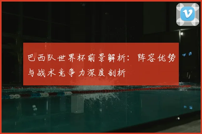 巴西队世界杯前景解析：阵容优势与战术竞争力深度剖析