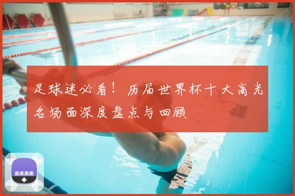 足球迷必看！历届世界杯十大高光名场面深度盘点与回顾
