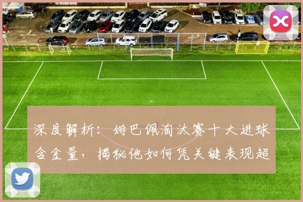 深度解析:姆巴佩淘汰赛十大进球含金量,揭秘他如何凭关键表现超越同龄人